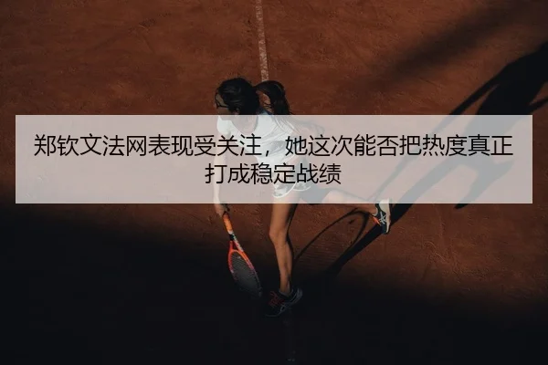 郑钦文法网表现受关注，她这次能否把热度真正打成稳定战绩