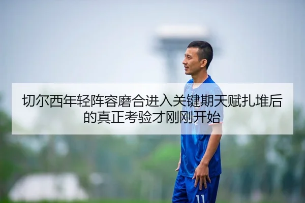 切尔西年轻阵容磨合进入关键期天赋扎堆后的真正考验才刚刚开始